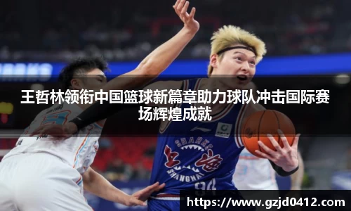 王哲林领衔中国篮球新篇章助力球队冲击国际赛场辉煌成就