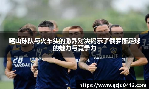 喀山球队与火车头的激烈对决揭示了俄罗斯足球的魅力与竞争力